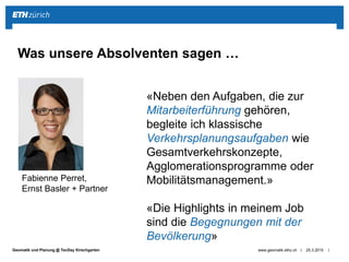 ||Geomatik und Planung @ TecDay Kirschgarten 25.3.2015www.geomatik.ethz.ch
Was unsere Absolventen sagen …
Fabienne Perret,
Ernst Basler + Partner
«Neben den Aufgaben, die zur
Mitarbeiterführung gehören,
begleite ich klassische
Verkehrsplanungsaufgaben wie
Gesamtverkehrskonzepte,
Agglomerationsprogramme oder
Mobilitätsmanagement.»
«Die Highlights in meinem Job
sind die Begegnungen mit der
Bevölkerung»
 
