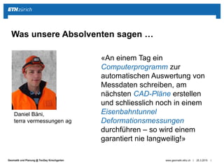 ||Geomatik und Planung @ TecDay Kirschgarten 25.3.2015www.geomatik.ethz.ch
Was unsere Absolventen sagen …
Daniel Bäni,
terra vermessungen ag
«An einem Tag ein
Computerprogramm zur
automatischen Auswertung von
Messdaten schreiben, am
nächsten CAD-Pläne erstellen
und schliesslich noch in einem
Eisenbahntunnel
Deformationsmessungen
durchführen – so wird einem
garantiert nie langweilig!»
 