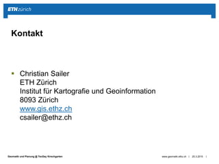 ||Geomatik und Planung @ TecDay Kirschgarten
 Christian Sailer
ETH Zürich
Institut für Kartografie und Geoinformation
8093 Zürich
www.gis.ethz.ch
csailer@ethz.ch
25.3.2015www.geomatik.ethz.ch
Kontakt
 