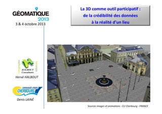 3 & 4 octobre 2013

La 3D comme outil participatif :
de la crédibilité des données
à la réalité d’un lieu

Hervé HALBOUT

Denis LAINÉ
Sources images et animations : CU Cherbourg ‐ FRANCE

 