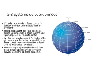 2-3 Système de coordonnées
• L’axe de rotation de la Terre coupe la
surface en deux points: pôle nord et
pôle sud
• Tout plan passant par l’axe des pôles
coupe la surface de la Terre suivant une
ligne appelée méridien terrestre
• Le plan perpendiculaire à l’ axe des pôles
et passant par le centre de gravité de la
Terre coupe la surface terrestre suivant
une ligne appelée l’équateur.
• Tout autre plan perpendiculaire à l’axe
des pôles coupe la surface terrestre
suivant une ligne appelée parallèle.
 