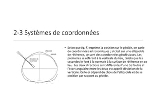 2-3 Systèmes de coordonnées
• Selon que (ϕ, λ) exprime la position sur le géoïde, on parle
de coordonnées astronomiques ; si c’est sur une ellipsoïde
de référence, ce sont des coordonnées géodésiques. Les
premières se réfèrent à la verticale du lieu, tandis que les
secondes le font à la normale à la surface de référence en ce
lieu. Les deux directions sont différentes l’une de l’autre et
l’écart angulaire entre les deux est appelé déviation de la
verticale. Celle-ci dépend du choix de l’ellipsoïde et de sa
position par rapport au géoïde.
 