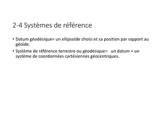 2-4 Systèmes de référence
• Datum géodésique= un ellipsoïde choisi et sa position par rapport au
géoïde.
• Système de référence terrestre ou géodésique= un datum + un
système de coordonnées cartésiennes géocentriques.
 