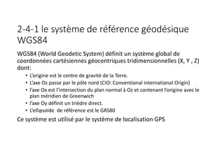 2-4-1 le système de référence géodésique
WGS84
WGS84 (World Geodetic System) définit un système global de
coordonnées cartésiennes géocentriques tridimensionnelles (X, Y , Z)
dont:
• L’origine est le centre de gravité de la Terre.
• L’axe Oz passe par le pôle nord (CIO: Conventional international Origin)
• l’axe Ox est l’intersection du plan normal à Oz et contenant l’origine avec le
plan méridien de Greenwich
• l’axe Oy définit un trièdre direct.
• L’ellipsoïde de référence est le GRS80
Ce système est utilisé par le système de localisation GPS
 