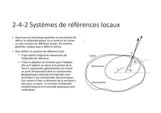 2-4-2 Systèmes de références locaux
• Avant que les techniques spatiales ne permettent de
définir un ellipsoïde global, on a construit les cartes
sur des surfaces de référence locales. De manière
générale, chaque pays a défini la sienne.
• Pour définir un système de référence local :
• Il faut définir d’abord les dimensions de
l’ellipsoïde de référence
• Il faut le déplacer et l’orienter pour l’adapter
afin qu’il adhère au mieux à la portion de la
Terre à représenter, généralement on choisit
un point fondamental dont es coordonnées
géographiques (latitude et longitude) sont
assimilées à ses coordonnées astronomiques.
Ceci revient à fixer la déviation de la verticale à
zéro pour ce point : la normale à l’ellipsoïde
(mathématique) et la verticale (physique) sont
confondues.
 