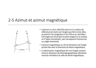 2-5 Azimut et azimut magnétique
• L’azimut aPQ d’un côté PQ situé sur la surface de
référence terrestre est l’angle que font entre elles,
au point P, les tangentes à l’arc PQ et au méridien.
Cet angle est situé dans le plan tangent à la surface
en P (plan horizontal) ; par conséquent l’azimut est
un angle horizontal.
• L’azimut magnétique am d’une direction est l’angle
qu’elle fait avec la direction du Nord magnétique.
• La déclinaison magnétique δm est l’angle compris
entre la direction du Nord géographique (direction
nord du méridien) et celle du Nord magnétique.
 