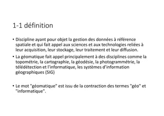 1-1 définition
• Discipline ayant pour objet la gestion des données à référence
spatiale et qui fait appel aux sciences et aux technologies reliées à
leur acquisition, leur stockage, leur traitement et leur diffusion.
• La géomatique fait appel principalement à des disciplines comme la
topométrie, la cartographie, la géodésie, la photogrammétrie, la
télédétection et l'informatique, les systèmes d’information
géographiques (SIG)
• Le mot "géomatique" est issu de la contraction des termes "géo" et
"informatique".
 