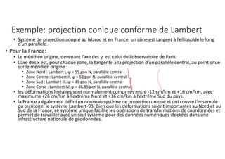 Exemple: projection conique conforme de Lambert
• Système de projection adopté au Maroc et en France, un cône est tangent à l’ellipsoïde le long
d’un parallèle.
• Pour la France:
• Le méridien origine, devenant l’axe des y, est celui de l’observatoire de Paris.
• L’axe des x est, pour chaque zone, la tangente à la projection d’un parallèle central, au point situé
sur le méridien origine :
• Zone Nord : Lambert I, ϕ = 55 gon N, parallèle central
• Zone Centre : Lambert II, ϕ = 52 gon N, parallèle central
• Zone Sud : Lambert III, ϕ = 49 gon N, parallèle central
• Zone Corse : Lambert IV, ϕ = 46,85 gon N, parallèle central
• les déformations linéaires sont normalement comprises entre -12 cm/km et +16 cm/km, avec
maximums +26 cm/km à l’extrême Nord et +36 cm/km à l’extrême Sud du pays.
• la France a également défini un nouveau système de projection unique et qui couvre l’ensemble
du territoire, le système Lambert-93. Bien que les déformations soient importantes au Nord et au
Sud de la France, ce système unique facilite les opérations de transformations de coordonnées et
permet de travailler avec un seul système pour des données numériques stockées dans une
infrastructure nationale de géodonnées.
 