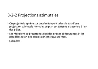 3-2-2 Projections azimutales
• On projette la sphère sur un plan tangent ; dans le cas d’une
projection azimutale normale, ce plan est tangent à la sphère à l’un
des pôles.
• Les méridiens se projettent selon des droites concourantes et les
parallèles selon des cercles concentriques fermés.
• Exemples
 