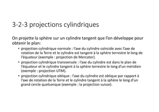 3-2-3 projections cylindriques
On projette la sphère sur un cylindre tangent que l’on développe pour
obtenir le plan:
• projection cylindrique normale : l’axe du cylindre coïncide avec l’axe de
rotation de la Terre et le cylindre est tangent à la sphère terrestre le long de
l’équateur (exemple : projection de Mercator).
• projection cylindrique transversale : l’axe du cylindre est dans le plan de
l’équateur et le cylindre tangent à la sphère terrestre le long d’un méridien
(exemple : projection UTM).
• projection cylindrique oblique : l’axe du cylindre est oblique par rapport à
l’axe de rotation de la Terre et le cylindre tangent à la sphère le long d’un
grand cercle quelconque (exemple : la projection suisse).
 