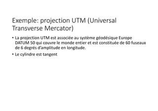 Exemple: projection UTM (Universal
Transverse Mercator)
• La projection UTM est associée au système géodésique Europe
DATUM 50 qui couvre le monde entier et est constituée de 60 fuseaux
de 6 degrés d’amplitude en longitude.
• Le cylindre est tangent
 