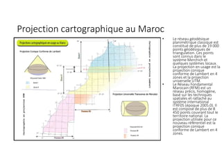 Projection cartographique au Maroc
• Le réseau géodésique
planimétrique classique est
constitué de plus de 19 000
points géodésiques de
triangulation. Ces points
sont connus dans le
système Merchich et
quelques systèmes locaux.
La projection en usage est la
projection conique
conforme de Lambert en 4
zones et la projection
universelle UTM.
• Le Réseau Fondamental
Marocain (RFM) est un
réseau précis, homogène,
basé sur les techniques
spatiales et rattaché au
système international
ITRF05 (époque 2005.0). Il
est composé de plus de 8
450 points couvrant tout le
territoire national. La
projection utilisée pour ce
nouveau référentiel est la
projection conique
conforme de Lambert en 4
zones.
 