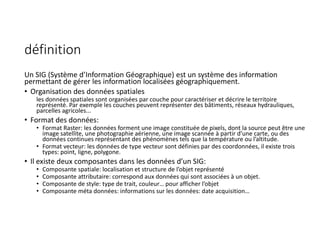 définition
Un SIG (Système d’Information Géographique) est un système des information
permettant de gérer les information localisées géographiquement.
• Organisation des données spatiales
les données spatiales sont organisées par couche pour caractériser et décrire le territoire
représenté. Par exemple les couches peuvent représenter des bâtiments, réseaux hydrauliques,
parcelles agricoles...
• Format des données:
• Format Raster: les données forment une image constituée de pixels, dont la source peut être une
image satellite, une photographie aérienne, une image scannée à partir d’une carte, ou des
données continues représentant des phénomènes tels que la température ou l’altitude.
• Format vecteur: les données de type vecteur sont définies par des coordonnées, il existe trois
types: point, ligne, polygone.
• Il existe deux composantes dans les données d’un SIG:
• Composante spatiale: localisation et structure de l’objet représenté
• Composante attributaire: correspond aux données qui sont associées à un objet.
• Composante de style: type de trait, couleur… pour afficher l’objet
• Composante méta données: informations sur les données: date acquisition…
 