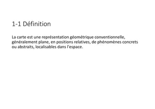 1-1 Définition
La carte est une représentation géométrique conventionnelle,
généralement plane, en positions relatives, de phénomènes concrets
ou abstraits, localisables dans l'espace.
 
