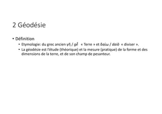 2 Géodésie
• Définition
• Etymologie: du grec ancien γῆ / gễ « Terre » et δαίω / daíô « diviser ».
• La géodésie est l’étude (théorique) et la mesure (pratique) de la forme et des
dimensions de la terre, et de son champ de pesanteur.
 