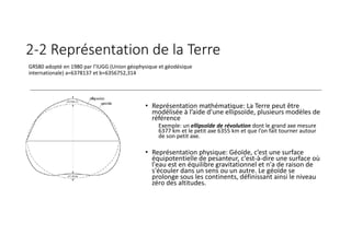 2-2 Représentation de la Terre
• Représentation mathématique: La Terre peut être
modélisée à l’aide d’une ellipsoïde, plusieurs modèles de
référence
Exemple: un ellipsoïde de révolution dont le grand axe mesure
6377 km et le petit axe 6355 km et que l’on fait tourner autour
de son petit axe.
• Représentation physique: Géoïde, c’est une surface
équipotentielle de pesanteur, c'est-à-dire une surface où
l'eau est en équilibre gravitationnel et n'a de raison de
s'écouler dans un sens ou un autre. Le géoïde se
prolonge sous les continents, définissant ainsi le niveau
zéro des altitudes.
GRS80 adopté en 1980 par l’IUGG (Union géophysique et géodésique
internationale) a=6378137 et b=6356752,314
 