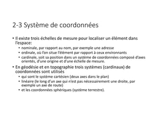 2-3 Système de coordonnées
• Il existe trois échelles de mesure pour localiser un élément dans
l’espace:
• nominale, par rapport au nom, par exemple une adresse
• ordinale, où l’on situe l’élément par rapport à ceux environnants
• cardinale, soit sa position dans un système de coordonnées composé d’axes
orientés, d’une origine et d’une échelle de mesure.
• En géodésie et en topographie trois systèmes (cardinaux) de
coordonnées sont utilisés
• qui sont le système cartésien (deux axes dans le plan)
• linéaire (le long d’un axe qui n’est pas nécessairement une droite, par
exemple un axe de route)
• et les coordonnées sphériques (système terrestre).
 