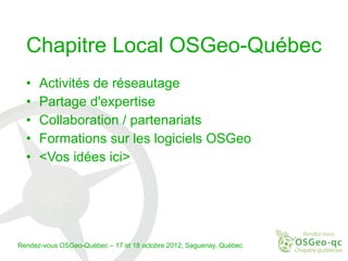 Chapitre Local OSGeo-Québec
  •   Activités de réseautage
  •   Partage d'expertise
  •   Collaboration / partenariats
  •   Formations sur les logiciels OSGeo
  •   <Vos idées ici>




Rendez-vous OSGeo-Québec – 17 et 18 octobre 2012, Saguenay, Québec
 