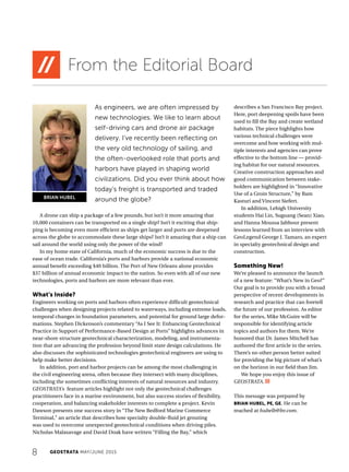 8 GEOSTRATA MAY/JUNE 2015
From the Editorial Board
A drone can ship a package of a few pounds, but isn’t it more amazing that
10,000 containers can be transported on a single ship? Isn’t it exciting that ship-
ping is becoming even more efficient as ships get larger and ports are deepened
across the globe to accommodate these large ships? Isn’t it amazing that a ship can
sail around the world using only the power of the wind?
In my home state of California, much of the economic success is due to the
ease of ocean trade. California’s ports and harbors provide a national economic
annual benefit exceeding $40 billion. The Port of New Orleans alone provides
$37 billion of annual economic impact to the nation. So even with all of our new
technologies, ports and harbors are more relevant than ever.
What’s Inside?
Engineers working on ports and harbors often experience difficult geotechnical
challenges when designing projects related to waterways, including extreme loads,
temporal changes in foundation parameters, and potential for ground large defor-
mations. Stephen Dickenson’s commentary “As I See It: Enhancing Geotechnical
Practice in Support of Performance-Based Design at Ports” highlights advances in
near-shore structure geotechnical characterization, modeling, and instrumenta-
tion that are advancing the profession beyond limit state design calculations. He
also discusses the sophisticated technologies geotechnical engineers are using to
help make better decisions.
In addition, port and harbor projects can be among the most challenging in
the civil engineering arena, often because they intersect with many disciplines,
including the sometimes conflicting interests of natural resources and industry.
GEOSTRATA’s feature articles highlight not only the geotechnical challenges
practitioners face in a marine environment, but also success stories of flexibility,
cooperation, and balancing stakeholder interests to complete a project. Kevin
Dawson presents one success story in “The New Bedford Marine Commerce
Terminal,” an article that describes how specialty double-fluid jet grouting
was used to overcome unexpected geotechnical conditions when driving piles.
Nicholas Malasavage and David Doak have written “Filling the Bay,” which
describes a San Francisco Bay project.
Here, port deepening spoils have been
used to fill the Bay and create wetland
habitats. The piece highlights how
various technical challenges were
overcome and how working with mul-
tiple interests and agencies can prove
effective to the bottom line — provid-
ing habitat for our natural resources.
Creative construction approaches and
good communication between stake-
holders are highlighted in “Innovative
Use of a Groin Structure,” by Ram
Kasturi and Vincent Siefert.
In addition, Lehigh University
students Hai Lin, Suguang (Sean) Xiao,
and Hanna Moussa Jabbour present
lessons learned from an interview with
GeoLegend George J. Tamaro, an expert
in specialty geotechnical design and
construction.
Something New!
We’re pleased to announce the launch
of a new feature: “What’s New in Geo?”
Our goal is to provide you with a broad
perspective of recent developments in
research and practice that can foretell
the future of our profession. As editor
for the series, Mike McGuire will be
responsible for identifying article
topics and authors for them. We’re
honored that Dr. James Mitchell has
authored the first article in the series.
There’s no other person better suited
for providing the big picture of what’s
on the horizon in our field than Jim.
We hope you enjoy this issue of
GEOSTRATA.
This message was prepared by
BRIAN HUBEL, PE, GE. He can be
reached at hubelb@bv.com.
As engineers, we are often impressed by
new technologies. We like to learn about
self-driving cars and drone air package
delivery. I’ve recently been reflecting on
the very old technology of sailing, and
the often-overlooked role that ports and
harbors have played in shaping world
civilizations. Did you ever think about how
today’s freight is transported and traded
around the globe?BRIAN HUBEL
 