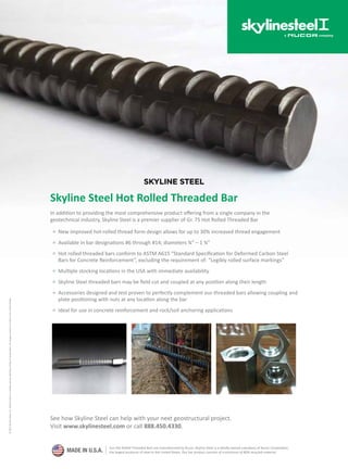 See how Skyline Steel can help with your next geostructural project.
Visit www.skylinesteel.com or call 888.450.4330.
Skyline Steel Hot Rolled Threaded Bar
In addition to providing the most comprehensive product offering from a single company in the
geotechnical industry, Skyline Steel is a premier supplier of Gr. 75 Hot Rolled Threaded Bar
■ New improved hot-rolled thread form design allows for up to 30% increased thread engagement
■ Available in bar designations #6 through #14; diameters ¾” – 1 ¾”
■ Hot rolled threaded bars conform to ASTM A615 “Standard Specification for Deformed Carbon Steel
Bars for Concrete Reinforcement”, excluding the requirement of: “Legibly rolled surface markings”
■ Multiple stocking locations in the USA with immediate availability
■ Skyline Steel threaded bars may be field cut and coupled at any position along their length
■ Accessories designed and test proven to perfectly complement our threaded bars allowing coupling and
plate positioning with nuts at any location along the bar
■ Ideal for use in concrete reinforcement and rock/soil anchoring applications
©2015SkylineSteel,LLC.SkylineSteelisawholly-ownedsubsidiaryofNucorCorporation,thelargestproducerofsteelintheUnitedStates.
MADE IN U.S.A.
Our Hot Rolled Threaded Bars are manufactured by Nucor. Skyline Steel is a wholly-owned subsidiary of Nucor Corporation,
the largest producer of steel in the United States. Our bar product consists of a minimum of 80% recycled material.
SKYLINE STEEL
 