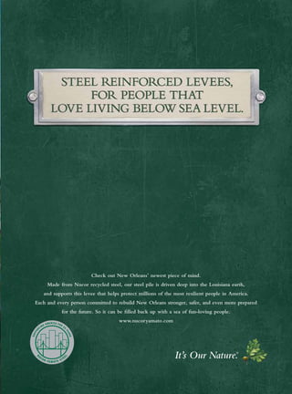 Check out New Orleans’ newest piece of mind.
Made from Nucor recycled steel, our steel pile is driven deep into the Louisiana earth,
and supports this levee that helps protect millions of the most resilient people in America.
Each and every person committed to rebuild New Orleans stronger, safer, and even more prepared
for the future. So it can be filled back up with a sea of fun-loving people.
www.nucoryamato.com
It’s Our Nature.®
 