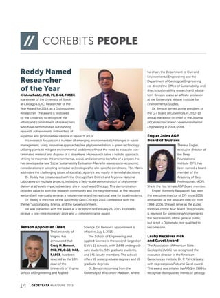 Reddy Named
Researcher
of the Year
Krishna Reddy, PhD, PE, D.GE, F.ASCE,
is a winner of the University of Illinois
at Chicago’s (UIC) Researcher of the
Year Award for 2014, as a Distinguished
Researcher. The award is bestowed
by the University to recognize the
efforts and commitment of researchers
who have demonstrated outstanding
research achievements in their field of
expertise and promoted excellence in research at UIC.
His research focuses on a number of emerging environmental challenges in waste
management, using innovative approaches like phytoremediation, a green technology
utilizing plants to mitigate environmental problems without the need to excavate con-
taminated material and dispose of it elsewhere. His research takes a holistic approach,
striving to maximize the environmental, social, and economic benefits of a project. He
has developed a new Social Sustainability Evaluation Matrix to assess socio-economic
considerations in selecting remedial technologies for site-specific conditions. This Matrix
addresses the challenging issues of social acceptance and equity in remedial decisions.
Dr. Reddy has collaborated with the Chicago Park District and Argonne National
Laboratory on multiple projects, including a field-scale demonstration of phytoreme-
diation at a heavily impacted wetland site in southwest Chicago. This demonstration
provides value to both the research community and the neighborhood, as the restored
wetland will eventually serve as a nature reserve and recreational area for local residents.
Dr. Reddy is the chair of the upcoming Geo-Chicago 2016 conference with the
theme “Sustainability, Energy, and the Geoenvironment.”
He was presented with the award at a reception on February 25, 2015. Honorees
receive a one-time monetary prize and a commemorative award.
Benson Appointed Dean
The University of
Virginia has
announced that
Craig H. Benson,
PhD, PE, D.GE, NAE,
F.ASCE, has been
selected as the 13th
dean of the
University of Virginia
School of Engineering and Applied
Science. Dr. Benson’s appointment is
effective July 1, 2015.
The School of Engineering and
Applied Science is the second-largest of
U.Va’s 11 schools, with 2,688 undergrad-
uate students, 585 graduate students,
and 141 faculty members. The school
offers 10 undergraduate degrees and 10
graduate degrees.
Dr. Benson is coming from the
University of Wisconsin-Madison, where
14 GEOSTRATA MAY/JUNE 2015
COREBITS PEOPLE
he chairs the Department of Civil and
Environmental Engineering and the
Department of Geological Engineering,
co-directs the Office of Sustainability, and
directs sustainability research and educa-
tion. Benson is also an affiliate professor
at the University’s Nelson Institute for
Environmental Studies.
Dr. Benson served as the president of
the G-I Board of Governors in 2012-13
and as the editor-in-chief of the Journal
of Geotechnical and Geoenvironmental
Engineering in 2004-2006.
Engler Joins AGP
Board of Trustees
Theresa Engler,
executive director of
the Deep
Foundations
Institute (DFI), has
been named a board
member of the
Academy of Geo-
Professionals (AGP).
She is the first female AGP Board member.
Engler (formerly Rappaport) has been
the executive director of DFI since 2006
and served as the assistant director from
1998-2006. She will serve as the public
member on the AGP Board. This position
is reserved for someone who represents
the best interests of the general public,
but is not a Diplomate, nor qualified to
become one.
Leahy Receives Pick
and Gavel Award
The Association of American State
Geologists (AASG) has recognized the
executive director of the American
Geosciences Institute, Dr. P. Patrick Leahy,
with its prestigious Pick and Gavel Award.
This award was initiated by AASG in 1999 to
recognize distinguished friends of geology
COREBITS PEOPLE
 