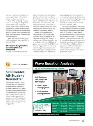 15www.asce.org/geo
who have made major contributions to
advancing or facilitating the role that
geoscience plays in our society.
“Many of the complex geoscience
issues we face today are of significant
interest to the public,” Leahy said.
“Indeed, earth-science problems often
involve serious conflict, have costly and
long-term consequences, require timely
action on the part of a policymaker, and
reveal significant gaps in our knowledge
and understanding.”
Leahy was honored with a dinner at
the Cosmos Club in Washington D.C. on
March 10, 2015.
2015 Harriet Evelyn Wallace
Scholarship Winners
Announced
The 2015 recipients of Harriet Evelyn
Wallace Scholarship are master’s candi-
dates Emma Reed and Annette Patton.
Emma Reed is attending the University of
Arizona in the Department of Geosciences.
Her research uses geochemical and
banding proxies from coral records to
investigate climate variability. She will be
conducting field work in Australia this
summer to continue this research.
Annette Patton is investigating
the September 2013 Colorado mass
movement events while pursuing her
master’s at Colorado State University in
the Department of Geosciences. She will
be conducting field work in 2015 using
ground-based surveys of the 2013 deposits
and analyzing geospatial data, including
aerial imagery, topographic data, and
historic photos. Her work is particularly
salient because the mass movements
deposited significant sediment loads to
streams, impacted building infrastructures,
and set the stage for investigating ongoing
geologic hazards. Results from her
research will facilitate increased hazard
awareness and public safety.
The Harriet Evelyn Wallace scholarship,
now in its third year, is awarded to women
pursuing graduate degrees in geoscience.
It is a $5,000 award for one academic
year, with the opportunity to renew for an
additional year of support, if the scholar is
qualified. The original bequest was given
by Harriet Evelyn Wallace, who was one of
the founding members of the Geoscience
Information Society (GSIS), a national
organization and American Geosciences
Institute (AGI) member society that
facilitates the exchange of information in
the geosciences.
www.GRLengineers.com/GRLWEAP info@GRLengineers.com
Wave Equation Analysis
by the Foundation Testing Experts
GRL Engineers
use GRLWEAP
to help you:
■ Select a pile
driving system
■ Establish the
driving criterion
Central Ofﬁce... 216.831.6131
California.......... 323.441.0965
Colorado .......... 303.666.6127
Florida.............. 407.826.9539
Illinois............... 847.221.2750
Louisiana.......... 985.640.7961
North Carolina.. 704.593.0992
Ohio.................. 216.831.6131
Pennsylvania.... 610.459.0278
Texas................ 832.389.1156
Washington...... 425.381.9690
Quick response, results you can trust
COREBITS STUDENTS
SLC Creates
All-Student
Newsletter
The Student Leadership Council
(SLC) has been hard at work this
semester creating its inaugural,
all-student newsletter. The news-
letter will be disseminated quarterly
to Graduate Student Organization
chairs and will focus on topics of
student interest, opportunities,
grants, and more. To keep up with
the SLC and its activities, visit the
SLC’s website at sites.google.com/
site/gigslc.
 