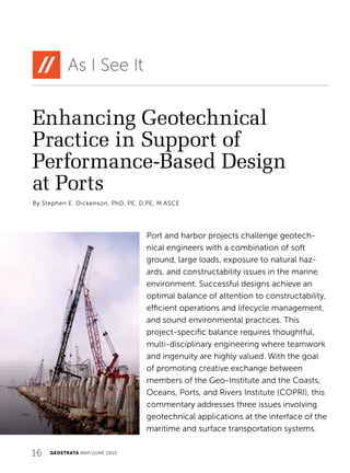 16 GEOSTRATA MAY/JUNE 2015
Enhancing Geotechnical
Practice in Support of
Performance-Based Design
at Ports
As I See It
By Stephen E. Dickenson, PhD, PE, D.PE, M.ASCE
Port and harbor projects challenge geotech-
nical engineers with a combination of soft
ground, large loads, exposure to natural haz-
ards, and constructability issues in the marine
environment. Successful designs achieve an
optimal balance of attention to constructability,
efficient operations and lifecycle management,
and sound environmental practices. This
project-specific balance requires thoughtful,
multi-disciplinary engineering where teamwork
and ingenuity are highly valued. With the goal
of promoting creative exchange between
members of the Geo-Institute and the Coasts,
Oceans, Ports, and Rivers Institute (COPRI), this
commentary addresses three issues involving
geotechnical applications at the interface of the
maritime and surface transportation systems.
 