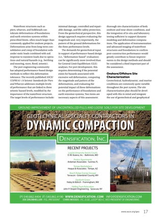 17www.asce.org/geo
Waterfront structures such as
piers, wharves, and bulkheads can
tolerate deformations of foundations
and earth retention systems within
prescribed limits, often much larger than
commonly applied for onshore projects.
Deformations arise from long-term con-
solidation and creep of foundation soils
under static loads combined with soil
response to transient loads due to opera-
tions and natural hazards (e.g., berthing
and mooring, wave, flood, seismic).
The port engineering community
has adopted performance-based design
methods to reflect this deformation
tolerance. The recently published ASCE/
COPRI 61-14 Seismic Standards for Piers
and Wharves addresses multiple levels
of performance that are linked to three
seismic hazard levels, modified by the
importance of the waterfront structure.
The target levels of performance include:
minimal damage, controlled and repair-
able damage, and life-safety protection.
From the geotechnical perspective, this
design approach requires evaluating the
magnitude and, very importantly, the
pattern of the ground deformations for
the three performance levels.
The demands for geotechnical input
in support of performance-based design
(i.e., “deformation-based” evaluation)
can be significantly more involved than
for General Limit Equilibrium (GLE)
analyses. For port development, this
requires determining if the potential
exists for hazards associated with
excessive soil deformation, computing
the magnitude and pattern of the
deformations, and evaluating the
potential impact of these deformations
on the performance of foundations and
earth retention systems. Two items are
necessary aspects of this assessment:
thorough site characterization of both
onshore and near-shore conditions, and
the integration of in-situ and laboratory
testing sufficient to support dynamic
modeling and deformation computa-
tions. The application of instrumentation
and advanced imaging of waterfront
structures and foundations to confirm
post-construction performance would
greatly contribute to future improve-
ments to the design methods and should
be considered a third important part of
the assessment.
Onshore/Offshore Site
Characterization
Geotechnical, hydrodynamic, and marine
conditions are commonly quite variable
throughout the port system. The site
characterization plan should be devel-
oped with this in mind and integrate
the use of geotechnical and geophysical
Loyola University Tennis Courts
D. W. Kozera, Inc. - Baltimore, MD
Portico Apartments
Ardaman Associates - Sunrise, FL
Tempe Marketplace
Hoque  Associates - Tempe, AZ
Beech Ridge Energy Storage
Terracon - Greenbrier County, WV
Danforth Green
Haley  Aldrich - Framingham, MA
Vielbig Track Relocation
John P. Stopen Engineering - Syracuse, NY
RECENT PROJECTS
 