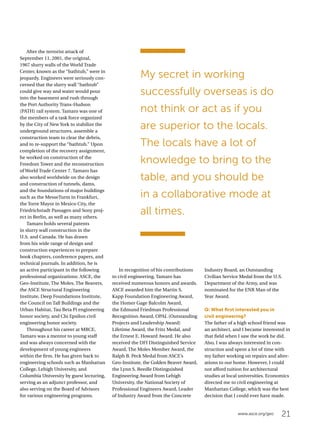 21www.asce.org/geo
After the terrorist attack of
September 11, 2001, the original,
1967 slurry walls of the World Trade
Center, known as the “bathtub,” were in
jeopardy. Engineers were seriously con-
cerned that the slurry wall “bathtub”
could give way and water would pour
into the basement and rush through
the Port Authority Trans-Hudson
(PATH) rail system. Tamaro was one of
the members of a task force organized
by the City of New York to stabilize the
underground structures, assemble a
construction team to clear the debris,
and to re-support the “bathtub.” Upon
completion of the recovery assignment,
he worked on construction of the
Freedom Tower and the reconstruction
of World Trade Center 7. Tamaro has
also worked worldwide on the design
and construction of tunnels, dams,
and the foundations of major buildings
such as the MesseTurm in Frankfurt,
the Torre Mayor in Mexico City, the
Friedrichstadt Passagen and Sony proj-
ect in Berlin, as well as many others.
Tamaro holds several patents
in slurry wall construction in the
U.S. and Canada. He has drawn
from his wide range of design and
construction experiences to prepare
book chapters, conference papers, and
technical journals. In addition, he is
an active participant in the following
professional organizations: ASCE, the
Geo-Institute, The Moles, The Beavers,
the ASCE Structural Engineering
Institute, Deep Foundations Institute,
the Council on Tall Buildings and the
Urban Habitat, Tau Beta Pi engineering
honor society, and Chi Epsilon civil
engineering honor society.
Throughout his career at MRCE,
Tamaro was a mentor to young staff
and was always concerned with the
development of young engineers
within the firm. He has given back to
engineering schools such as Manhattan
College, Lehigh University, and
Columbia University by guest lecturing,
serving as an adjunct professor, and
also serving on the Board of Advisors
for various engineering programs.
In recognition of his contributions
to civil engineering, Tamaro has
received numerous honors and awards.
ASCE awarded him the Martin S.
Kapp Foundation Engineering Award,
the Homer Gage Balcolm Award,
the Edmund Friedman Professional
Recognition Award, OPAL (Outstanding
Projects and Leadership Award)
Lifetime Award, the Fritz Medal, and
the Ernest E. Howard Award. He also
received the DFI Distinguished Service
Award, The Moles Member Award, the
Ralph B. Peck Medal from ASCE’s
Geo-Institute, the Golden Beaver Award,
the Lynn S. Beedle Distinguished
Engineering Award from Lehigh
University, the National Society of
Professional Engineers Award, Leader
of Industry Award from the Concrete
Industry Board, an Outstanding
Civilian Service Medal from the U.S.
Department of the Army, and was
nominated for the ENR Man of the
Year Award.
Q: What first interested you in
civil engineering?
The father of a high school friend was
an architect, and I became interested in
that field when I saw the work he did.
Also, I was always interested in con-
struction and spent a lot of time with
my father working on repairs and alter-
ations to our home. However, I could
not afford tuition for architectural
studies at local universities. Economics
directed me to civil engineering at
Manhattan College, which was the best
decision that I could ever have made.
My secret in working
successfully overseas is do
not think or act as if you
are superior to the locals.
The locals have a lot of
knowledge to bring to the
table, and you should be
in a collaborative mode at
all times.
 