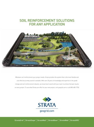 SOIL REINFORCEMENT SOLUTIONS
FOR ANY APPLICATION
Whatever soil reinforcement your project needs, Strata provides the system that is the most ﬂexible and
cost effective turnkey solution available. With over 20 years of knowledge and expertise in the grade
change and soil reinforcement industry, we know how to work with your team to achieve the best results
on every project. To see what Strata can offer for your next project, visit geogrid.com or call 800-680-7750.
geogrid.com
StrataGrid®
| StrataSlope®
| StrataWall®
| StrataBase®
| StrataWeb®
| StrataGRS™
 