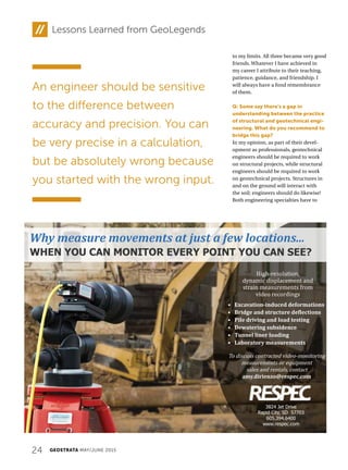 24 GEOSTRATA MAY/JUNE 2015
Lessons Learned from GeoLegends
to my limits. All three became very good
friends. Whatever I have achieved in
my career I attribute to their teaching,
patience, guidance, and friendship. I
will always have a fond remembrance
of them.
Q: Some say there’s a gap in
understanding between the practice
of structural and geotechnical engi-
neering. What do you recommend to
bridge this gap?
In my opinion, as part of their devel-
opment as professionals, geotechnical
engineers should be required to work
on structural projects, while structural
engineers should be required to work
on geotechnical projects. Structures in
and on the ground will interact with
the soil; engineers should do likewise!
Both engineering specialties have to
An engineer should be sensitive
to the difference between
accuracy and precision. You can
be very precise in a calculation,
but be absolutely wrong because
you started with the wrong input.
Why measure movements at just a few locations...
WHEN YOU CAN MONITOR EVERY POINT YOU CAN SEE?
High-resolution,
dynamic displacement and
strain measurements from
video recordings
To discuss contracted video-monitoring
measurements or equipment
sales and rentals, contact
amy.dirienzo@respec.com
• Excavation-induced deformations
• Bridge and structure deflections
• Pile driving and load testing
• Dewatering subsidence
• Tunnel liner loading
• Laboratory measurements
3824 Jet Drive
Rapid City, SD 57703
605.394.6400
www.respec.com
 