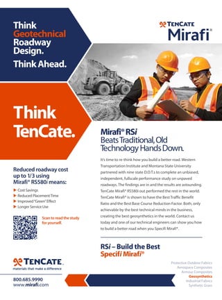 Think
TenCate.
Think
Geotechnical
Roadway
Design.
ThinkAhead.
Mirafi®RSi
BeatsTraditional,Old
TechnologyHandsDown.
It’s time to re-think how you build a better road. Western
Transportation Institute and Montana State University
partnered with nine state D.O.T.s to complete an unbiased,
independent, fullscale performance study on unpaved
roadways. The findings are in and the results are astounding.
TenCate Mirafi® RS580i out performed the rest in the world.
TenCate Mirafi® is shown to have the Best Traffic Benefit
Ratio and the Best Base Course Reduction Factor. Both, only
achievable by the best technical minds in the business,
creating the best geosynthetics in the world. Contact us
today and one of our technical engineers can show you how
to build a better road when you Specifi Mirafi®.
RSi – Build the Best
Specifi Mirafi®
800.685.9990
www.mirafi.com
Reduced roadway cost
up to 1/3 using
Mirafi® RS580i means:
 Cost Savings
 Reduced PlacementTime
 Improved“Green”Effect
 Longer Service Use
Scan to read the study
for yourself.
Protective Outdoor Fabrics
Aerospace Composites
Armour Composites
Geosynthetics
Industrial Fabrics
Synthetic Grass
 