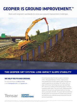 Work with engineers worldwide to solve your ground improvement challenges.
An existing slope along the high occupancy travel lanes
of the I-495 Capital Beltway in Fairfax, Virginia had an
unacceptable factor of safety against sliding. The slope was
a perfect application for the Geopier SRT system. SRT is a
slope reinforcement technology that uses rigid steel Plate
Pile™ elements to stabilize shallow failing slopes or reinforce
marginally stable slopes. The use of small, mobile equipment
allowed for the work to be performed directly on the slope
with no interruption of traffic. This project demonstrated that
the SRT system can successfully be installed along roadways
with difficult access, while decreasing construction time and
earthwork operations.
the Geopier srt system: Low-impact sLope stabiLity
For more information call 800-371-7470,
e-mail info@geopier.com or visit geopier.com.
©2014 Geopier Foundation Company, Inc. The Geopier® technology and brand names are protected under U.S. patents and trademarks listed at www.geopier.com/patents and other trademark applications
and patents pending. Other foreign patents, patent applications, trademark registrations, and trademark applications also exist.
Geopier is Ground improvement.™
we heLp you fix bad Ground.
 