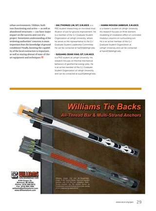 29www.asce.org/geo
urban environments. Utilities, both
non-functioning and active — as well as
abandoned structures — can have major
impact on the success and cost of a
project. Sometimes understanding of the
reviewing authorities’ concerns is more
important than the knowledge of ground
conditions! Finally, knowing the capabil-
ity of the local contractors is important,
as well as staying abreast of state-of-the-
art equipment and techniques.
j HAI (THOMAS) LIN, EIT, S.M.ASCE, is a
PhD student researching on microbial mod-
ification of soil for ground improvement. He
is a member of the G-I Graduate Student
Organization at Lehigh University, where
he serves as the representative to the G-I
Graduate Student Leadership Committee.
He can be contacted at hal310@lehigh.edu.
j SUGUANG (SEAN) XIAO, EIT, S.M.ASCE,
is a PhD student at Lehigh University. His
research focuses on thermal mechanical
behaviors of geothermal energy piles. He
is an active member of the G-I Graduate
Student Organization at Lehigh University
and can be contacted at sux211@lehigh.edu.
j HANNA MOUSSA JABBOUR, S.M.ASCE,
is a master’s student at Lehigh University.
His research focuses on finite element
modelling of installation effect of controlled
modulus columns on surrounding soil.
He is an active member of the G-I
Graduate Student Organization at
Lehigh University and can be contacted
at ham413@lehigh.edu.
8165 Grapic Dr.
Belmont, MI 49306
Phone: (616) 866-0815
Fax: (616) 866-1890
williams@williamsform.com
www.williamsform.com
All-Thread Bar  Multi-Strand Anchors
Williams Tie Backs
 