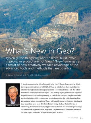 31www.asce.org/geo
A simple answer to the title of this article is: Lots! I doubt, however, that this is
the response the editors of GEOSTRATA had in mind when they invited me to
offer my thoughts in this inaugural column. So I will elaborate a bit. But rather
than focus on any specific new topic, I will first try to put geotechnical engineer-
ing within the context of engineering as a whole, its many accomplishments in
the last half of the 20th century, and its role in meeting the critical needs of the
present and future generations. Then I will identify some of the more significant
new areas that have been developed or are being studied that either aid in
addressing these needs directly or provide new, better, and more insightful ways
to do our work as geotechnical engineers. I expect many of these new areas will
become topics for future “What’s New in Geo?” articles.
What’s New in Geo?
Typically, the things we want to learn, build, avoid,
improve, or protect are not “new.” “New” emerges as
a result of how creatively we take advantage of the
advanced tools and methods that are possible.
By James K. Mitchell, ScD, PE, NAS, NAE, Dist.M.ASCE
JAMES K. MITCHELL
 