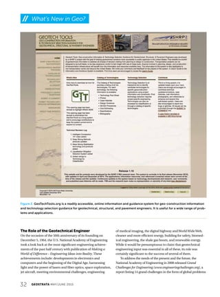 32 GEOSTRATA MAY/JUNE 2015
The Role of the Geotechnical Engineer
On the occasion of the 50th anniversary of its founding on
December 5, 1964, the U.S. National Academy of Engineering
took a look back at the most significant engineering achieve-
ments of the past half century with publication of Making a
World of Difference – Engineering Ideas into Reality. These
achievements include: developments in electronics and
computers and the beginning of the Digital Age, harnessing
light and the power of lasers and fiber optics, space exploration,
jet aircraft, meeting environmental challenges, engineering
of medical imaging, the digital highway andWorldWideWeb,
cleaner and more efficient energy, building for safety, biomed-
ical engineering, the shale gas boom, and renewable energy.
While it would be presumptuous to claim that geotechnical
engineering input was essential to all of these, its role was
certainly significant to the success of several of them.
To address the needs of the present and the future, the
National Academy of Engineering in 2008 released Grand
Challenges for Engineering (www.engineeringchallenges.org), a
report listing 14 grand challenges in the form of global problems
Figure 2. GeoTechTools.org is a readily accessible, online information and guidance system for geo-construction information
and technology selection guidance for geotechnical, structural, and pavement engineers. It is useful for a wide range of prob-
lems and applications.
What’s New in Geo?
 