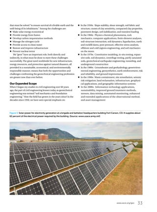 33www.asce.org/geo
that must be solved “to ensure survival of a livable earth and the
well-being of its inhabitants.” Among the challenges are:
oo Make solar energy economical
oo Provide energy from fusion
oo Develop carbon sequestration methods
oo Manage the nitrogen cycle
oo Provide access to clean water
oo Restore and improve infrastructure
oo Prevent nuclear terror
We “geos” have an important role, both directly and
indirectly, in what must be done to meet these challenges
successfully. The great need worldwide for new infrastructure,
energy resources, and protection against natural disasters, all
provided in a sustainable, economical, and environmentally
responsible manner, means that both the opportunities and
challenges confronting the geotechnical engineering profession
are greater now than ever before.
Our Expanded Scope
When I began my studies in civil engineering over 60 years
ago, the part of civil engineering known today as geotechnical
engineering was termed “soil mechanics and foundation
engineering.” How the field has grown in the years since! In the
decades since 1950, we have seen special emphasis on:
oo In the 1950s: Slope stability, shear strength, soil fabric and
structure, causes of clay sensitivity, compacted clay properties,
pavement design, soil stabilization, and transient loading
oo In the 1960s: Physico-chemical phenomena, rock
mechanics, computer applications, finite element analyses,
soil-structure interaction, soil dynamics, liquefaction, earth
and rockfill dams, pore pressure, effective stress analysis,
offshore and cold regions engineering, and soil mechanics
on the moon
oo In the 1970s: Constitutive modeling, in-situ testing, expan-
sive soils, soil dynamics, centrifuge testing, partly saturated
soils, geotechnical earthquake engineering, tunneling, and
underground construction
oo In the 1980s: Groundwater and geohydrology, geoenviron-
mental engineering, geosynthetics, earth reinforcement, risk
and reliability, and ground improvement
oo In the 1990s: Waste containment, site remediation, seismic
risk mitigation, land reclamation, infrastructure, geophysi-
cal applications, and geographic information systems
oo In the 2000s: Information technology applications,
sustainability, improved ground treatment methods,
sensors, data mining, automated monitoring, enhanced
and extended applications of the observational method,
and asset management
Figure 3. Solar power for electricity generation at a brigade and battalion headquarters building Fort Carson, CO. It supplies about
62 percent of the electrical power required by the building. (Source: www.usace.army.mil)
 