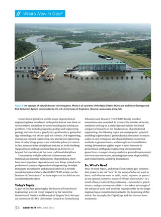 34 GEOSTRATA MAY/JUNE 2015
Figure 4. An example of natural disaster risk mitigation. Photo is of a portion of the New Orleans Hurricane and Storm Damage and
Risk Reduction System constructed by the U.S. Army Corps of Engineers. (Source: www.usace.army.mil).
Geotechnical problems and the scope of geotechnical
engineering have broadened to the point that we now draw on
several related disciplines for understanding and solving our
problems. They include geography, geology and engineering
geology, rock mechanics, geophysics, geochemistry, geohydrol-
ogy, seismology, soil physics and soil science, civil engineering,
mining and mineral engineering, and petroleum engineering.
Most of today’s large projects are multi-disciplinary in nature;
in fact, many are inter-disciplinary and put us in the challeng-
ing position of seeking solutions that are at, between, or
beyond the boundaries of the more traditional disciplines.
Concurrently with the addition of these many new
technical and scientific components of geotechnics, there
have been important expansions and new things related to the
professional practice of geotechnical engineering. Rudolph
Bonaparte documented and discussed these in a recently
completed series of six excellent GEOSTRATA articles on the
“Business of Geotechnics,” so those aspects of our field are not
considered further here.
Today’s Topics
As part of the data gathering for The Future of Geotechnical
Engineering, a recent report prepared by the Center for
Geotechnical Practice and Research at Virginia Tech, the topi-
cal interests of 263 U.S. Universities Council on Geotechnical
Education and Research (USUCGER) faculty member
researchers were compiled. In terms of the number of faculty
members working on a particular topic within the broad
category of research on the fundamentals of geotechnical
engineering, the following topics are most popular: physical
modeling in geotechnics, geomechanics from micro to macro
scales, in-situ testing and site characterization, numerical
methods in geomechanics, and strength and consolidation
testing. Research on applied topics is most intensive in
geotechnical earthquake engineering, environmental
geotechnics, transportation geotechnics, ground improvement,
soil-structure interaction, retaining structures, slope stability
and reinforcement, and deep foundations.
So, What’s New?
Most of these topics, and most of our current geo-construc-
tion projects, are not “new” in the sense of what we want to
learn, and what we want to build, avoid, improve, or protect.
In my opinion, however, much of “What’s New In Geo?” is a
result of how creatively the profession — researchers, practi-
tioners, and geo-contractors alike — has taken advantage of
the advanced tools and methods made possible by the larger
engineering accomplishments cited in the beginning of this
article. For example, the Digital Age and the Internet have
resulted in:
What’s New in Geo?
 