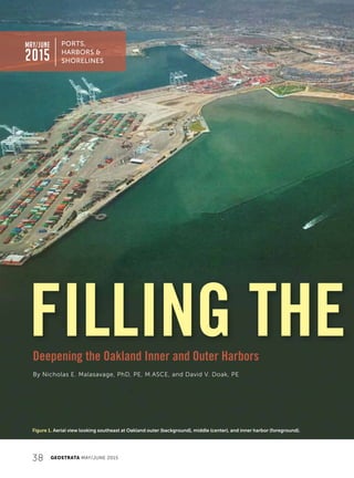38 GEOSTRATA MAY/JUNE 2015
FILLING THE
PORTS,
HARBORS 
SHORELINES
MAY/JUNE
2015
By Nicholas E. Malasavage, PhD, PE, M.ASCE, and David V. Doak, PE
Deepening the Oakland Inner and Outer Harbors
Figure 1. Aerial view looking southeast at Oakland outer (background), middle (center), and inner harbor (foreground).
 