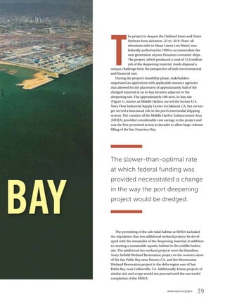 39www.asce.org/geo
T
he project to deepen the Oakland Inner and Outer
Harbors from elevation -42 to -50 ft (Note: all
elevations refer to Mean Lower Low Water) was
federally authorized in 1999 to accommodate the
next generation of post-Panamax container ships.
The project, which produced a total of 12.8 million
yds of the deepening material, made disposal a
unique challenge from the perspective of both environmental
and financial cost.
During the project’s feasibility phase, stakeholders
negotiated an agreement with applicable resource agencies
that allowed for the placement of approximately half of the
dredged material at an in-bay location adjacent to the
deepening site. The approximately 180-acre, in-bay site
(Figure 1), known as Middle Harbor, served the former U.S.
Navy Fleet Industrial Supply Center in Oakland, CA, but no lon-
ger served a functional role in the port’s intermodal shipping
system. The creation of the Middle Harbor Enhancement Area
(MHEA) provided considerable cost savings to the project and
was the first permitted action in decades to allow large-volume
filling of the San Francisco Bay.
The permitting of the sub-tidal habitat at MHEA included
the stipulation that two additional wetland projects be devel-
oped with the remainder of the deepening material, in addition
to creating a sustainable aquatic habitat in the middle harbor
site. The additional two wetland projects were the Hamilton
Army Airfield Wetland Restoration project on the western shore
of the San Pablo Bay near Novato, CA, and the Montezuma
Wetland Restoration project in the delta region east of San
Pablo Bay, near Collinsville, CA. Additionally, future projects of
similar size and scope would not proceed until the successful
completion of the MHEA.
BAY
The slower-than-optimal rate
at which federal funding was
provided necessitated a change
in the way the port deepening
project would be dredged.
 