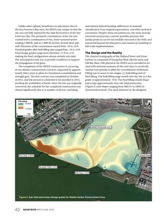 40 GEOSTRATA MAY/JUNE 2015
Unlike other upland, beneficial-use placement sites in
the San Francisco Bay area, the MHEA was unique in that the
site was not fully isolated by the tidal fluctuations of the San
Francisco Bay. The perimeter containment of the site was
created with a combination of two, stone-armored jetties
totaling 1,900 lft, and an 1,800-lft section of steel sheet pile
wall. Elevation of the containment varied from -10 to +6 ft.
Finished grades after bulk filling also ranged from -10 to +6 ft.
Final design grades range from elevation -15 ft to +2 ft,
making the final configuration almost entirely sub-tidal.
The anticipated result was to provide conditions to support
the propagation of eel grass.
The completion of the MHEA construction is occurring
in two distinct construction contracts, separated by approxi-
mately three years to allow for foundation consolidation and
strength gain. The first contract was completed in October
of 2012, and the second is scheduled to be awarded in 2015,
pending the availability of funds. Since the site was originally
conceived, the schedule for the completed construction was
altered significantly due to a number of factors, including
intermittent federal funding, differences in material
classification from original expectations, and other technical
constraints. Despite these encumbrances, the most recently
executed construction contract provides promise that
similar projects can be successfully executed in the field, and
transcend beyond the laboratory and numerical modeling to
full-scale implementation.
The Design and the Reality
The channel stratigraphy of the Oakland Inner and Outer
harbors is composed of Young Bay Mud, Merritt sand, and
Old Bay Mud. Fills placed at the MHEA were intended to be
sand with minimal amounts of silts and clays to avoid sub-
stantial wait periods to allow for consolidation settlement.
Filling was to occur in two stages: (1) bulk filling and (2)
final filling. The bulk filling stage would raise the site as a flat
grade to approximately -10 ft. The final filling would shape
and sculpt approximately nine sub-tidal peninsulas
(Figure 2) with slopes ranging from 50H:1V to 100H:1V
(horizontal:vertical). The sand substrate at the designed
Figure 2. Sub-tidal peninsulas (design grade) for Middle Harbor Enhancement Area.
 