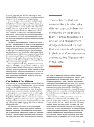 41www.asce.org/geo
elevations and grades was specified to provide the water
clarity and tidal circulation necessary to produce conditions
satisfactory for the propagation of eel grass habitat.
However, the slower-than-optimal rate at which federal
funding was provided necessitated a change in the way the
port deepening project would be dredged. Instead, dredging
was implemented to an interim depth to -46 ft, followed by
dredging to the final depth of -50 ft. This redirection greatly
changed the gradation distribution of fill material delivered
to the MHEA site, as well as to the wetland projects under
development. The modified plan also necessitated the MHEA
bulk fill placement to occur in two distinct episodes (initial
and final), with heterogeneous material and the final filling to
occur as planned.
The mixture of materials entering the MHEA site (Figure 3)
provided a unique challenge for achieving target design grades
during the final filling/sculpting stage. During bulk filling of
the site, a number of grain size distributions were placed that
included both clean sands and mixtures that included silts
and clays. Concerns were identified as to the impacts of final
product and interim stability of the foundation clays and bulk
fills. At approximately 65 percent of the final bulk filling, the
decision was made to place the remaining sandy materials
on the eastern half of the site, which would be shaped during
subsequent construction episodes.
At the completion of bulk filling, the total volume of mate-
rial placed at the MHEA was equivalent (~ 6 million cy) to that
required to achieve the intended design grades. Similarly, the
amount of clean sand placed at the site was sufficient to supply
the final grading of the peninsulas. However, the locations of
different materials required a combination of excavating and
filling to redistribute clean sands at the surface to the final
design elevations and grades.
If You Can Build It, They Will Come
Initial concepts for completing the final sculpting of the MHEA
included modifications of the containment structure to isolate
the site from the tidal fluctuations of the bay. The action
would allow for either dewatering of the site or the ability to
maintain static water levels within the site. Such conditions
were thought to be a necessary prerequisite for achieving the
grading and elevation tolerances prescribed in the basis of
design for the MHEA. Nevertheless, both concepts were aban-
doned due to preliminary estimates of the cost to provide ideal
working conditions, as well as the multiple environmental risks
(e.g., water quality and fish trapping) that would be induced
during construction.
The first construction contract for final sculpting was
developed assuming a marine-based dredging and filling
operation. The decision was made with the understanding
that the approach had risks of failing to meet final grades and
elevations. Construction was constrained by the requirement
that filling was to occur in lifts no greater than 2 ft to prevent
The contractor that was
awarded the job selected a
different approach than that
envisioned by the project
team. It chose to fabricate a
one-of-kind fill placement
dredge nicknamed “Pecos”
that was capable of operating
in shallow draft environments
and measuring fill placement
in real-time.
mud waves, or deep-seated foundation failures. Also, the
vertical elevation tolerance of finished grades was ±1 ft. Target
elevations within the contract ranged from -6 to +2 ft, with
fill heights ranging from 2 to 8 ft. The period of performance
was structured assuming a production rate of 200 cy per hour.
Key goals of the contract were to dredge and fill to design
grades, and to prove the constructability of the MHEA as a
demonstration for the final construction contract. The success,
or failure, could then be extended to evaluating the feasibility
for similar future restoration projects in, and around, the San
Francisco Bay.
Prior to contract award, the project team assumed the
builder would redistribute sands within MHEA with a
hydraulic dredge. Filling would occur by “rainbowing” fill from
a barge-mounted pipe with a diffuser that would be regularly
moved to prevent from filling too fast and/or too high. Final
grades would be evaluated and confirmed with hydrographic
surveys after the filling operation moved on to another fill area.
The method was acknowledged as a “guess-and-check” that
was likely to experience the negative impacts of overfilling
during an initial shakeout period. Similarly, the project was
expected to incur costs associated with the risk borne by the
 