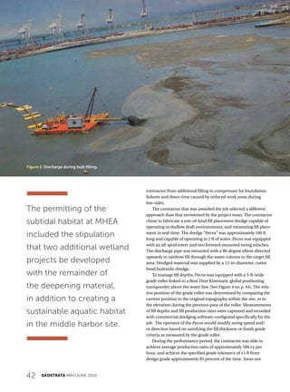 42 GEOSTRATA MAY/JUNE 2015
contractor from additional filling to compensate for foundation
failures and down time caused by reduced work areas during
low-tides.
The contractor that was awarded the job selected a different
approach than that envisioned by the project team. The contractor
chose to fabricate a one-of-kind fill placement dredge capable of
operating in shallow draft environments, and measuring fill place-
ment in real-time. The dredge “Pecos” was approximately 100 ft
long and capable of operating in 2 ft of water. Pecos was equipped
with an aft spud tower and two forward-mounted swing winches.
The discharge pipe was mounted with a 90-degree elbow directed
upwards to rainbow fill through the water column to the target fill
area. Dredged material was supplied by a 12-in-diameter, cutter
head hydraulic dredge.
To manage fill depths, Pecos was equipped with a 3-ft-wide
grade roller linked to a Real Time Kinematic global positioning
transponder above the water line (See Figure 4 on p. 44). The rela-
tive position of the grade roller was determined by comparing the
current position to the original topography within the site, or to
the elevation during the previous pass of the roller. Measurements
of fill depths and fill production rates were captured and recorded
with commercial dredging software configured specifically for the
job. The operator of the Pecos would modify swing speed and/
or direction based on satisfying the fill thickness or finish grade
criteria as measured by the grade roller.
During the performance period, the contractor was able to
achieve average production rates of approximately 500 cy per
hour, and achieve the specified grade tolerance of ±1 ft from
design grade approximately 85 percent of the time. Areas not
Figure 3. Discharge during bulk filling.
The permitting of the
subtidal habitat at MHEA
included the stipulation
that two additional wetland
projects be developed
with the remainder of
the deepening material,
in addition to creating a
sustainable aquatic habitat
in the middle harbor site.
 