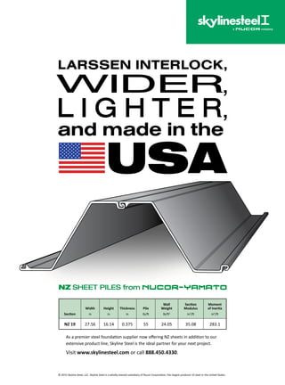 43www.asce.org/geo
As a premier steel foundation supplier now offering NZ sheets in addition to our
extensive product line, Skyline Steel is the ideal partner for your next project.
Visit www.skylinesteel.com or call 888.450.4330.
Section
Width
in
Height
in
Thickness
in
Pile
lb/ft
Wall
Weight
lb/ft2
Section
Modulus
in3
/ft
Moment
of Inertia
in4
/ft
NZ 19 27.56 16.14 0.375 55 24.05 35.08 283.1
© 2015 Skyline Steel, LLC. Skyline Steel is a wholly-owned subsidiary of Nucor Corporation, the largest producer of steel in the United States.
 