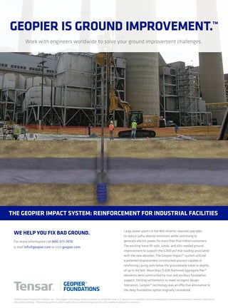 Geopier is Ground improvement.™
Work with engineers worldwide to solve your ground improvement challenges.
Large power plants in the Mid-Atlantic required upgrades
to reduce sulfur dioxide emissions while continuing to
generate electric power for more than five million customers.
The existing loose fill soils, sands, and silts needed ground
improvement to support the 6,000 psf mat loading associated
with the new absorber. The Geopier Impact® system utilized
a patented displacement construction process capable of
reinforcing caving soils below the groundwater table to depths
of up to 40 feet. More than 11,000 Rammed Aggregate Pier®
elements were constructed for mat and ancillary foundation
support, limiting settlements to meet stringent design
tolerances. Geopier® technology was an effective alternative to
the deep foundation option originally considered.
the Geopier impact system: reinforcement for industrial facilities
For more information call 800-371-7470,
e-mail info@geopier.com or visit geopier.com.
©2014 Geopier Foundation Company, Inc. The Geopier® technology and brand names are protected under U.S. patents and trademarks listed at www.geopier.com/patents and other trademark applications
and patents pending. Other foreign patents, patent applications, trademark registrations, and trademark applications also exist.
we help you fix bad Ground.
 