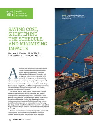 46 GEOSTRATA MAY/JUNE 2015
A
lmost any type of construction activity can pose
a shock to the surrounding environment and
habitat. Obviously, the extent of the impact
will depend on the location of the project and
the degree to which the nearby area has been
developed. Civil engineers are always thinking
of creative, new ways to minimize potential impacts and develop
alternate design solutions to achieve the desired goals. But when
shoreline construction and/or bridges are involved, the challenge
becomes more complicated, as additional regulatory requirements
are often added in the hopes of saving habitats and avoiding
possible contamination of wetlands.
The Amtrak Bascule Bridge (Figure 1) replacement connects
East Lyme andWaterford, CT – two, traditional New England
seashore towns – across the Niantic River. The bridge is a great
example of a project that required alternate designs and schemes
implemented during the construction phase in order to save
money, shorten the schedule, and minimize traffic and environ-
mental pollution impacts in the surrounding towns. This bridge
lies along Amtrak’s busy Northeast Corridor and serves as a key link
for passenger and freight rail traffic between NewYork City, NY and
Boston, MA.
Because it was no longer economical to repair this century-old,
Amtrak-owned bridge, a replacement bridge was proposed
and was put into service in 2012. The new bridge is located
PORTS,
HARBORS 
SHORELINES
By Ram M. Kasturi, PE, M.ASCE,
and Vincent A. Siefert, PE, M.ASCE
Figure 1. Amtrak Bascule Bridge over
the Niantic River, between Niantic and
Waterford, CT.
SAVING COST,
SHORTENING
THE SCHEDULE,
AND MINIMIZING
IMPACTS
MAY/JUNE
2015
 