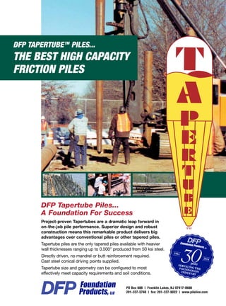 DFP TAPERTUBETM
PILES...
THE BEST HIGH CAPACITY
FRICTION PILES
Project-proven Tapertubes are a dramatic leap forward in
on-the-job pile performance. Superior design and robust
construction means this remarkable product delivers big
advantages over conventional piles or other tapered piles.
Tapertube piles are the only tapered piles available with heavier
wall thicknesses ranging up to 0.500 produced from 50 ksi steel.
Directly driven, no mandrel or butt reinforcement required.
Cast steel conical driving points supplied.
Tapertube size and geometry can be configured to most
effectively meet capacity requirements and soil conditions.
DFP Tapertube Piles...
A Foundation For Success
PO Box 688 | Franklin Lakes, NJ 07417-0688
201-337-5748 | fax: 201-337-9022 | www.pileline.com
 
