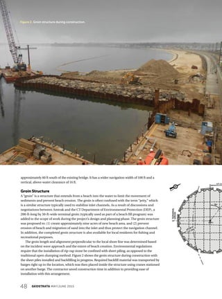 48 GEOSTRATA MAY/JUNE 2015
Figure 2. Groin structure during construction.
approximately 60 ft south of the existing bridge. It has a wider navigation width of 100 ft and a
vertical, above-water clearance of 16 ft.
Groin Structure
A “groin” is a structure that extends from a beach into the water to limit the movement of
sediments and prevent beach erosion. The groin is often confused with the term “jetty,” which
is a similar structure typically used to stabilize inlet channels. As a result of discussions and
negotiations between Amtrak and the CT Department of Environmental Protection (DEP), a
200-ft-long by 50-ft-wide terminal groin (typically used as part of a beach fill program) was
added to the scope of work during the project’s design and planning phase. The groin structure
was proposed to: (1) create approximately nine acres of new beach area, and (2) prevent
erosion of beach and migration of sand into the inlet and thus protect the navigation channel.
In addition, the completed groin structure is also available for local residents for fishing and
recreational purposes.
The groin length and alignment perpendicular to the local shore line was determined based
on the incident wave approach and the extent of beach creation. Environmental regulations
require that the installation of rip-rap stone be confined with sheet piling, as opposed to the
traditional open-dumping method. Figure 2 shows the groin structure during construction with
the sheet piles installed and backfilling in progress. Required backfill material was transported by
barges right up to the location, which was then placed inside the structure using cranes stationed
on another barge. The contractor saved construction time in addition to providing ease of
installation with this arrangement.
 