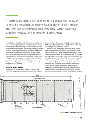49www.asce.org/geo
Figure 3. Layout of the groin structure.
In addition to these intended purposes, an innovative con-
cept for use of the groin structure during construction created
additional versatility. Specifically, the contractor initially filled
the groin with sand and gravel material. It could then be used as
a working platform for cranes and as a temporary dock during
construction to stage permanent material, such as precast
concrete elements. It also was used for stockpiling 76,000 cy
of imported beach replenishment material that was delivered
by barges loaded and transported to the land by trucks. This
process greatly reduced the time for delivery of material and
also prevented clogging of roadways and highways — to the
delight of the local residents.
Groin Structure Design
The layout of the groin structure (Figure 3) consisted of a
160-ft-long straight section and an approximately 30-ft-radius
circular section at the end, for a total approximate length of
200 ft. This wider circular section helped facilitate movement
and turning of the construction vehicles.
Subsurface soils at the project site consist of very loose to
loose sandy soils down to a depth of approximately 30 ft, fol-
lowed by dense to very dense sandy soils. Groundwater was at
a height of approximately 4 ft above mudline, and the top of the
sheeting for the groin structure was at 10 ft above mudline. The
sheeting material consisting of SKZ 24 sections was designed
for the required embedment depth and rotational stability.
In a typical cofferdam, the sheeting is designed for
hydrostatic and soil loading on the outside of the structure.
For this project, however, the sheeting was designed for
soil loading on the inside of the structure, in addition to the
surcharge loading from the construction vehicles, material,
and construction equipment. Because the area within the groin
A “groin” is a structure that extends from a beach into the water
to limit the movement of sediments and prevent beach erosion.
The term can be easily confused with “jetty,” which is a similar
structure typically used to stabilize inlet channels.
 